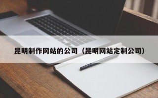 昆明制作网站的公司（昆明网站定制公司）