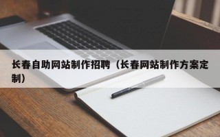 长春自助网站制作招聘（长春网站制作方案定制）