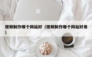 视频制作哪个网站好（视频制作哪个网站好用）